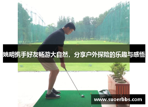 姚明携手好友畅游大自然，分享户外探险的乐趣与感悟