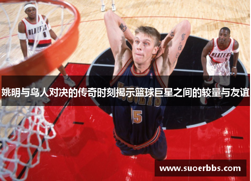 姚明与鸟人对决的传奇时刻揭示篮球巨星之间的较量与友谊
