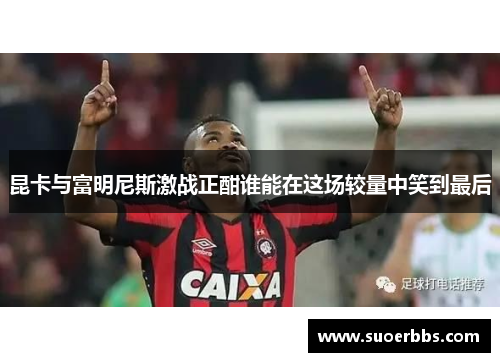 昆卡与富明尼斯激战正酣谁能在这场较量中笑到最后